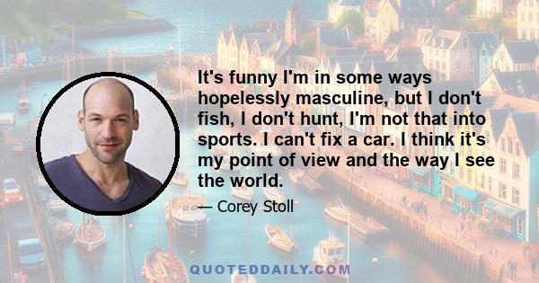 It's funny I'm in some ways hopelessly masculine, but I don't fish, I don't hunt, I'm not that into sports. I can't fix a car. I think it's my point of view and the way I see the world.