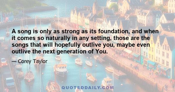 A song is only as strong as its foundation, and when it comes so naturally in any setting, those are the songs that will hopefully outlive you, maybe even outlive the next generation of You.