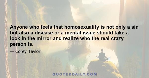 Anyone who feels that homosexuality is not only a sin but also a disease or a mental issue should take a look in the mirror and realize who the real crazy person is.