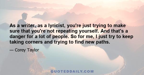 As a writer, as a lyricist, you're just trying to make sure that you're not repeating yourself. And that's a danger for a lot of people. So for me, I just try to keep taking corners and trying to find new paths.