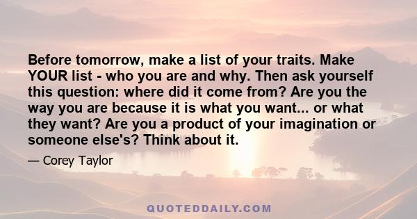 Before tomorrow, make a list of your traits. Make YOUR list - who you are and why. Then ask yourself this question: where did it come from? Are you the way you are because it is what you want... or what they want? Are