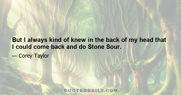 But I always kind of knew in the back of my head that I could come back and do Stone Sour.