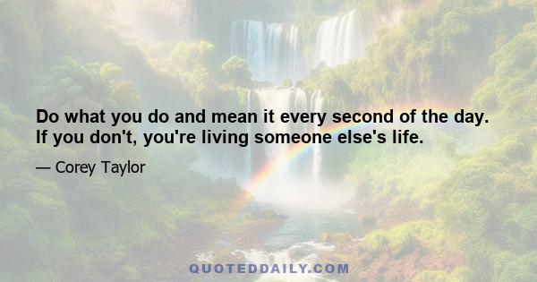 Do what you do and mean it every second of the day. If you don't, you're living someone else's life.