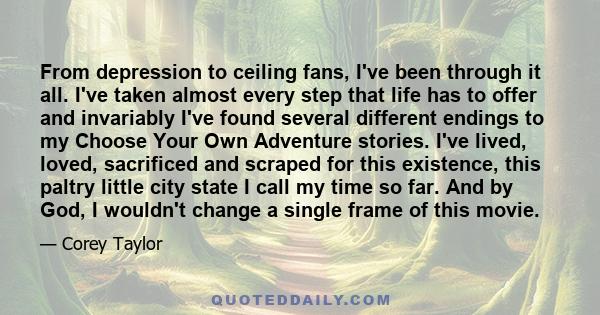 From depression to ceiling fans, I've been through it all. I've taken almost every step that life has to offer and invariably I've found several different endings to my Choose Your Own Adventure stories. I've lived,