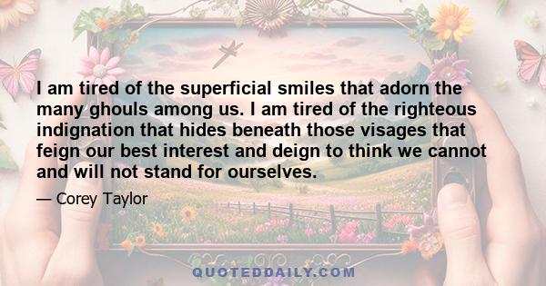 I am tired of the superficial smiles that adorn the many ghouls among us. I am tired of the righteous indignation that hides beneath those visages that feign our best interest and deign to think we cannot and will not