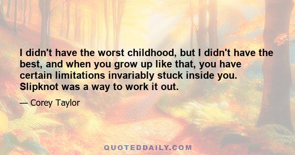 I didn't have the worst childhood, but I didn't have the best, and when you grow up like that, you have certain limitations invariably stuck inside you. Slipknot was a way to work it out.