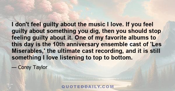 I don't feel guilty about the music I love. If you feel guilty about something you dig, then you should stop feeling guilty about it. One of my favorite albums to this day is the 10th anniversary ensemble cast of 'Les