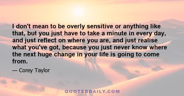 I don't mean to be overly sensitive or anything like that, but you just have to take a minute in every day, and just reflect on where you are, and just realise what you've got, because you just never know where the next 