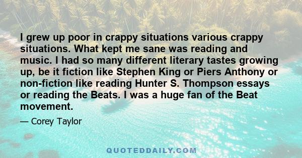 I grew up poor in crappy situations various crappy situations. What kept me sane was reading and music. I had so many different literary tastes growing up, be it fiction like Stephen King or Piers Anthony or non-fiction 