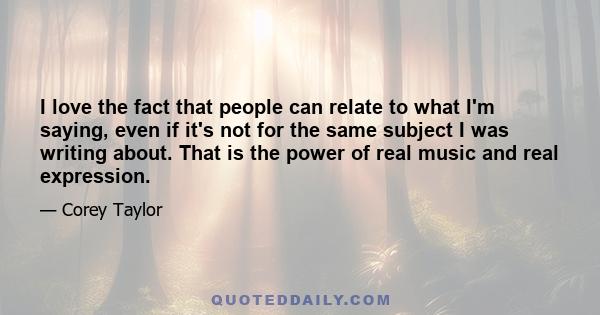 I love the fact that people can relate to what I'm saying, even if it's not for the same subject I was writing about. That is the power of real music and real expression.