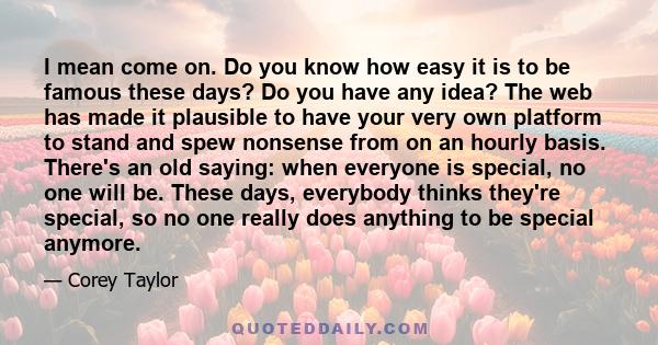 I mean come on. Do you know how easy it is to be famous these days? Do you have any idea? The web has made it plausible to have your very own platform to stand and spew nonsense from on an hourly basis. There's an old