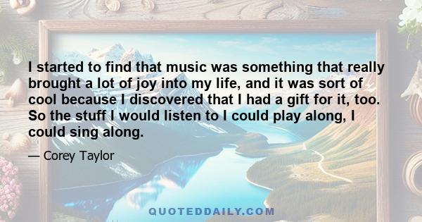 I started to find that music was something that really brought a lot of joy into my life, and it was sort of cool because I discovered that I had a gift for it, too. So the stuff I would listen to I could play along, I