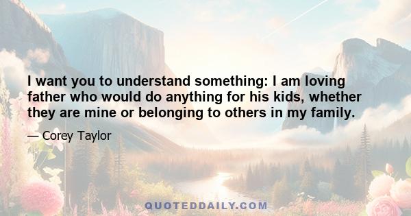 I want you to understand something: I am loving father who would do anything for his kids, whether they are mine or belonging to others in my family.