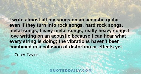 I write almost all my songs on an acoustic guitar, even if they turn into rock songs, hard rock songs, metal songs, heavy metal songs, really heavy songs I love writing on an acoustic because I can hear what every