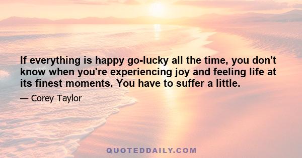 If everything is happy go-lucky all the time, you don't know when you're experiencing joy and feeling life at its finest moments. You have to suffer a little.