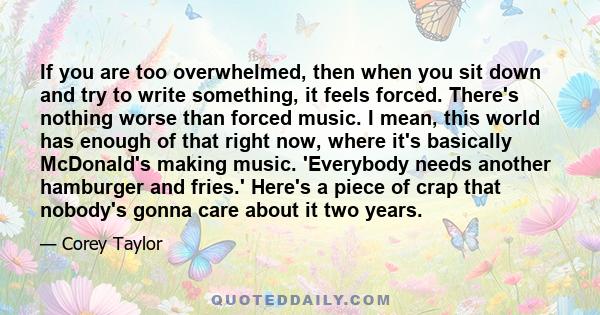 If you are too overwhelmed, then when you sit down and try to write something, it feels forced. There's nothing worse than forced music. I mean, this world has enough of that right now, where it's basically McDonald's