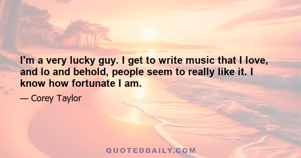 I'm a very lucky guy. I get to write music that I love, and lo and behold, people seem to really like it. I know how fortunate I am.