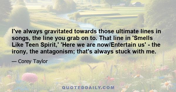 I've always gravitated towards those ultimate lines in songs, the line you grab on to. That line in 'Smells Like Teen Spirit,' 'Here we are now/Entertain us' - the irony, the antagonism; that's always stuck with me.