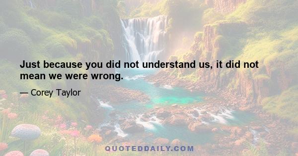 Just because you did not understand us, it did not mean we were wrong.