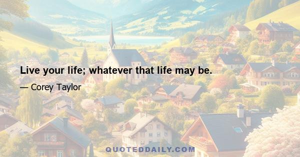 Live your life; whatever that life may be.