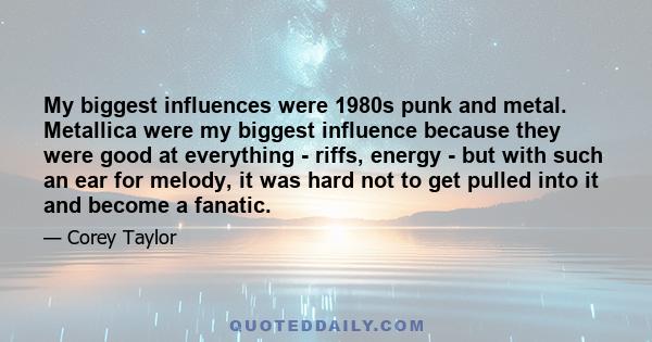 My biggest influences were 1980s punk and metal. Metallica were my biggest influence because they were good at everything - riffs, energy - but with such an ear for melody, it was hard not to get pulled into it and