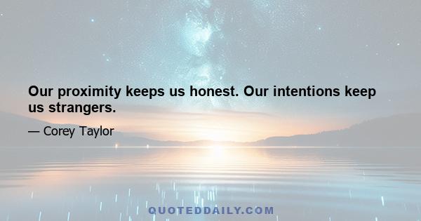 Our proximity keeps us honest. Our intentions keep us strangers.