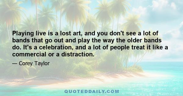 Playing live is a lost art, and you don't see a lot of bands that go out and play the way the older bands do. It's a celebration, and a lot of people treat it like a commercial or a distraction.