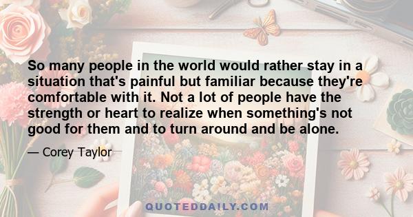 So many people in the world would rather stay in a situation that's painful but familiar because they're comfortable with it. Not a lot of people have the strength or heart to realize when something's not good for them