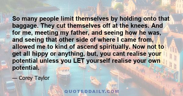 So many people limit themselves by holding onto that baggage. They cut themselves off at the knees. And for me, meeting my father, and seeing how he was, and seeing that other side of where I came from, allowed me to