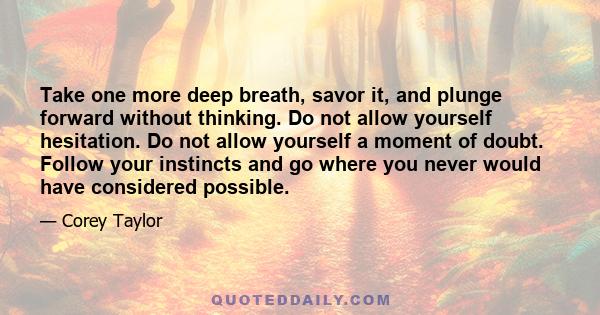 Take one more deep breath, savor it, and plunge forward without thinking. Do not allow yourself hesitation. Do not allow yourself a moment of doubt. Follow your instincts and go where you never would have considered