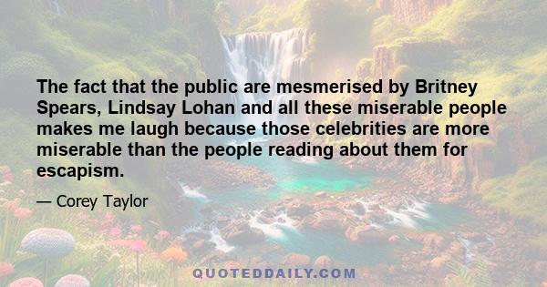 The fact that the public are mesmerised by Britney Spears, Lindsay Lohan and all these miserable people makes me laugh because those celebrities are more miserable than the people reading about them for escapism.