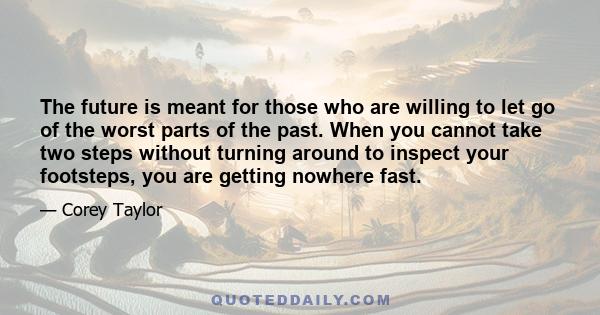 The future is meant for those who are willing to let go of the worst parts of the past. When you cannot take two steps without turning around to inspect your footsteps, you are getting nowhere fast.