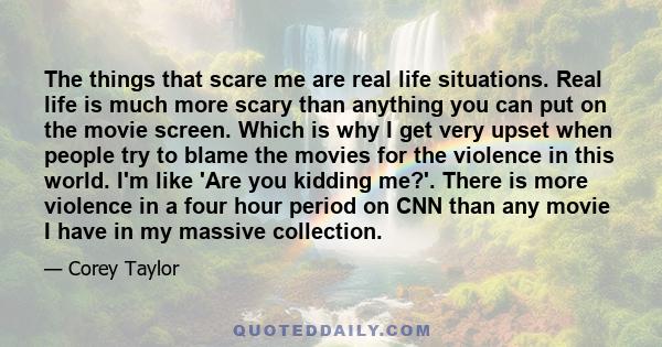 The things that scare me are real life situations. Real life is much more scary than anything you can put on the movie screen. Which is why I get very upset when people try to blame the movies for the violence in this