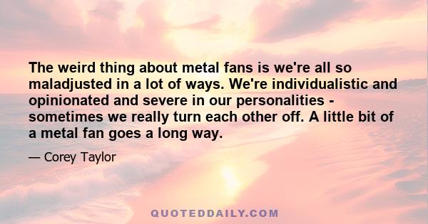 The weird thing about metal fans is we're all so maladjusted in a lot of ways. We're individualistic and opinionated and severe in our personalities - sometimes we really turn each other off. A little bit of a metal fan 