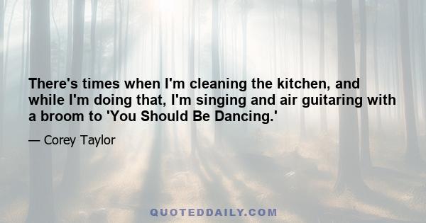 There's times when I'm cleaning the kitchen, and while I'm doing that, I'm singing and air guitaring with a broom to 'You Should Be Dancing.'