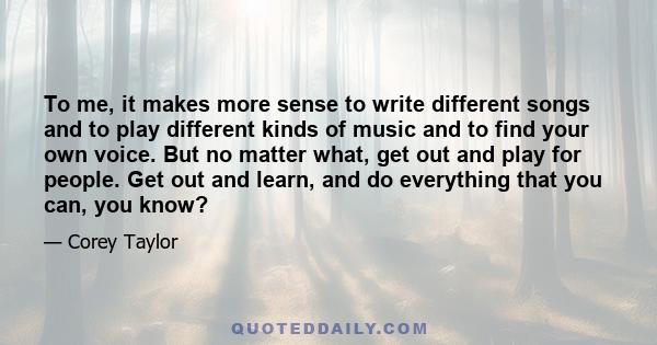 To me, it makes more sense to write different songs and to play different kinds of music and to find your own voice. But no matter what, get out and play for people. Get out and learn, and do everything that you can,