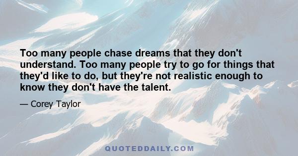 Too many people chase dreams that they don't understand. Too many people try to go for things that they'd like to do, but they're not realistic enough to know they don't have the talent.