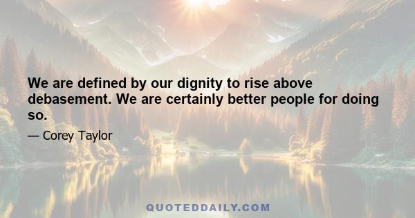 We are defined by our dignity to rise above debasement. We are certainly better people for doing so.