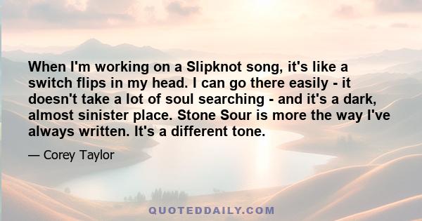 When I'm working on a Slipknot song, it's like a switch flips in my head. I can go there easily - it doesn't take a lot of soul searching - and it's a dark, almost sinister place. Stone Sour is more the way I've always