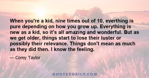 When you're a kid, nine times out of 10, everthing is pure depending on how you grow up. Everything is new as a kid, so it's all amazing and wonderful. But as we get older, things start to lose their luster or possibly