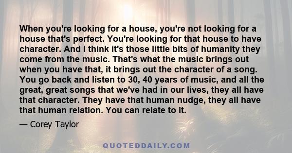 When you're looking for a house, you're not looking for a house that's perfect. You're looking for that house to have character. And I think it's those little bits of humanity they come from the music. That's what the