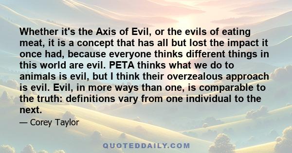 Whether it's the Axis of Evil, or the evils of eating meat, it is a concept that has all but lost the impact it once had, because everyone thinks different things in this world are evil. PETA thinks what we do to