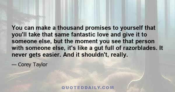 You can make a thousand promises to yourself that you'll take that same fantastic love and give it to someone else, but the moment you see that person with someone else, it's like a gut full of razorblades. It never