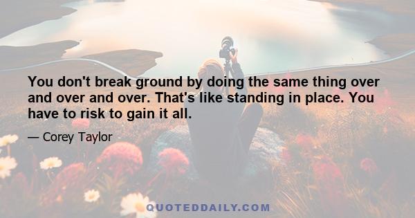 You don't break ground by doing the same thing over and over and over. That's like standing in place. You have to risk to gain it all.