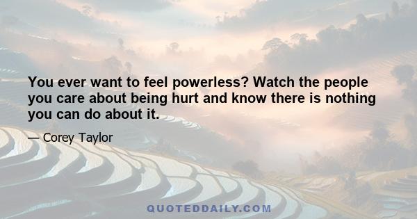 You ever want to feel powerless? Watch the people you care about being hurt and know there is nothing you can do about it.