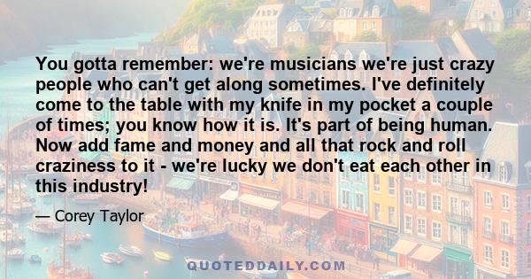 You gotta remember: we're musicians we're just crazy people who can't get along sometimes. I've definitely come to the table with my knife in my pocket a couple of times; you know how it is. It's part of being human.