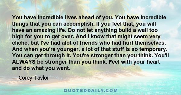 You have incredible lives ahead of you. You have incredible things that you can accomplish. If you feel that, you will have an amazing life. Do not let anything build a wall too high for you to get over. And I know that 