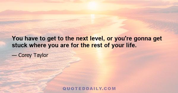 You have to get to the next level, or you're gonna get stuck where you are for the rest of your life.