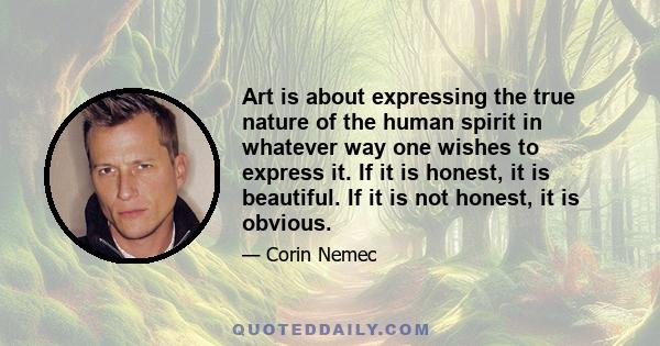 Art is about expressing the true nature of the human spirit in whatever way one wishes to express it. If it is honest, it is beautiful. If it is not honest, it is obvious.