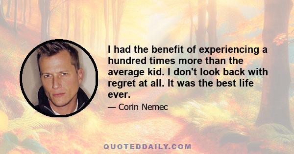 I had the benefit of experiencing a hundred times more than the average kid. I don't look back with regret at all. It was the best life ever.